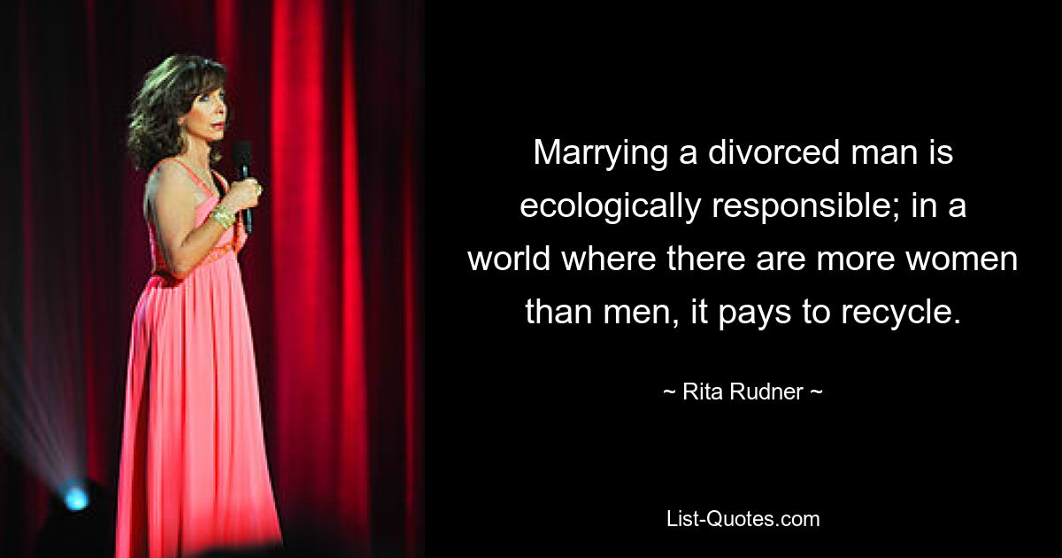 Marrying a divorced man is ecologically responsible; in a world where there are more women than men, it pays to recycle. — © Rita Rudner