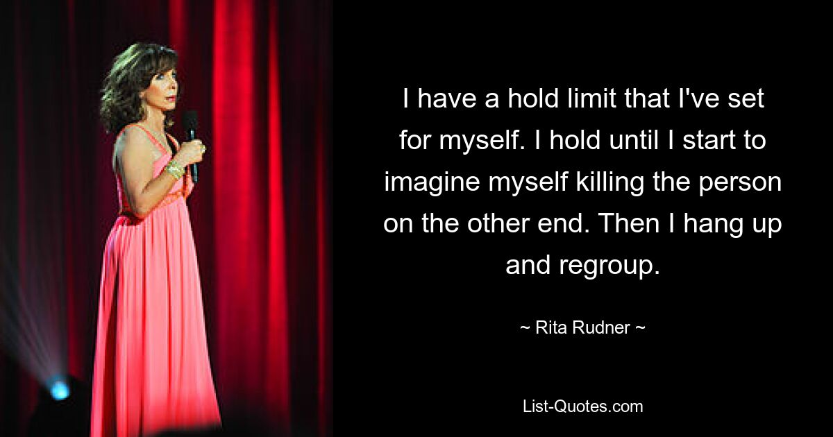 I have a hold limit that I've set for myself. I hold until I start to imagine myself killing the person on the other end. Then I hang up and regroup. — © Rita Rudner