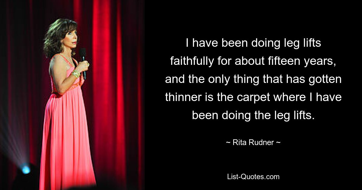 I have been doing leg lifts faithfully for about fifteen years, and the only thing that has gotten thinner is the carpet where I have been doing the leg lifts. — © Rita Rudner