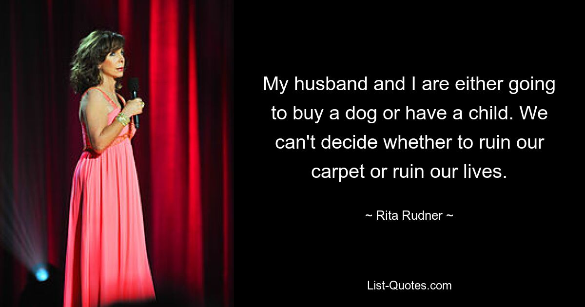 My husband and I are either going to buy a dog or have a child. We can't decide whether to ruin our carpet or ruin our lives. — © Rita Rudner