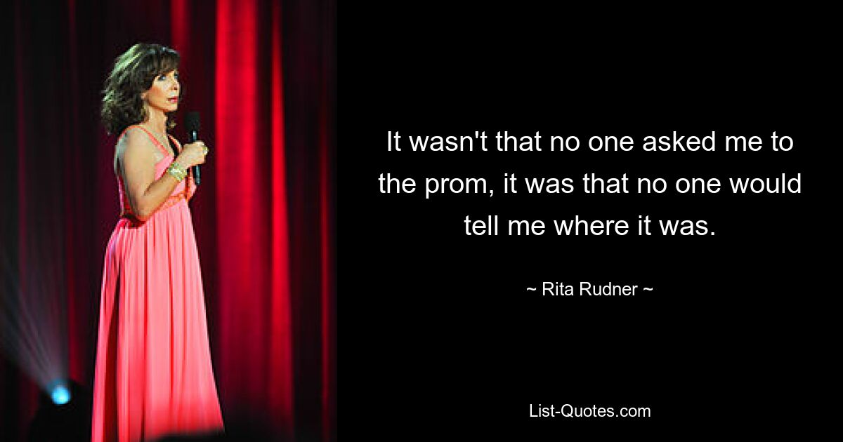 It wasn't that no one asked me to the prom, it was that no one would tell me where it was. — © Rita Rudner