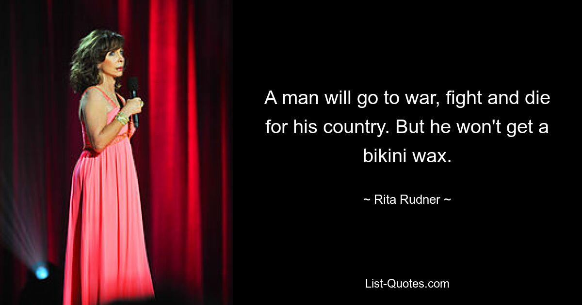 A man will go to war, fight and die for his country. But he won't get a bikini wax. — © Rita Rudner