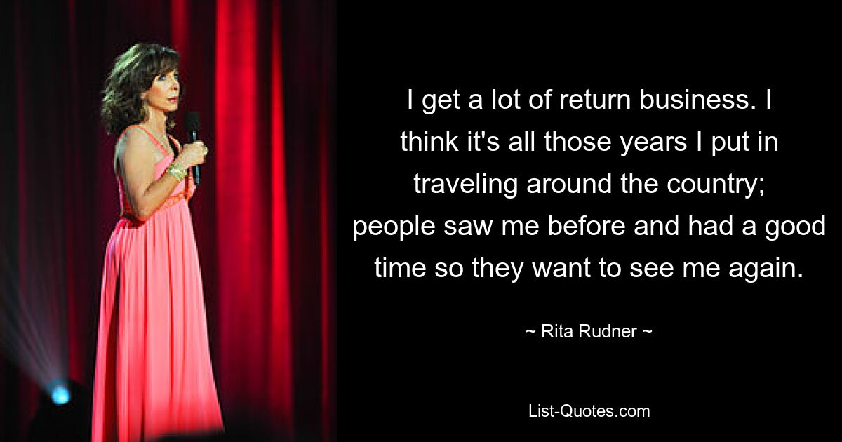 I get a lot of return business. I think it's all those years I put in traveling around the country; people saw me before and had a good time so they want to see me again. — © Rita Rudner