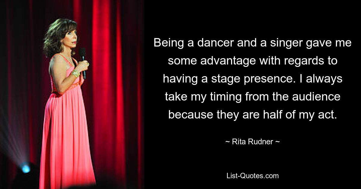 Being a dancer and a singer gave me some advantage with regards to having a stage presence. I always take my timing from the audience because they are half of my act. — © Rita Rudner