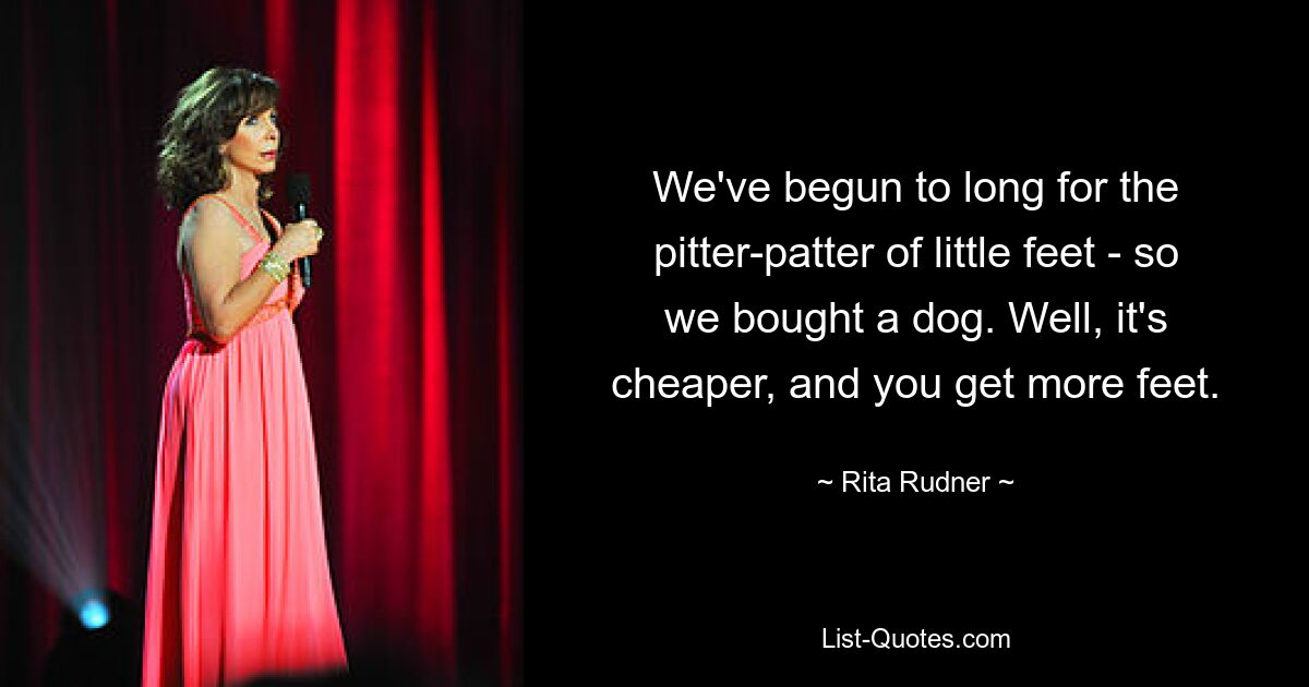 We've begun to long for the pitter-patter of little feet - so we bought a dog. Well, it's cheaper, and you get more feet. — © Rita Rudner