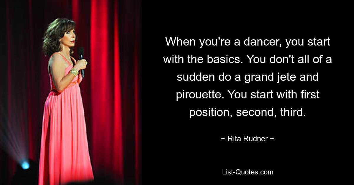 When you're a dancer, you start with the basics. You don't all of a sudden do a grand jete and pirouette. You start with first position, second, third. — © Rita Rudner