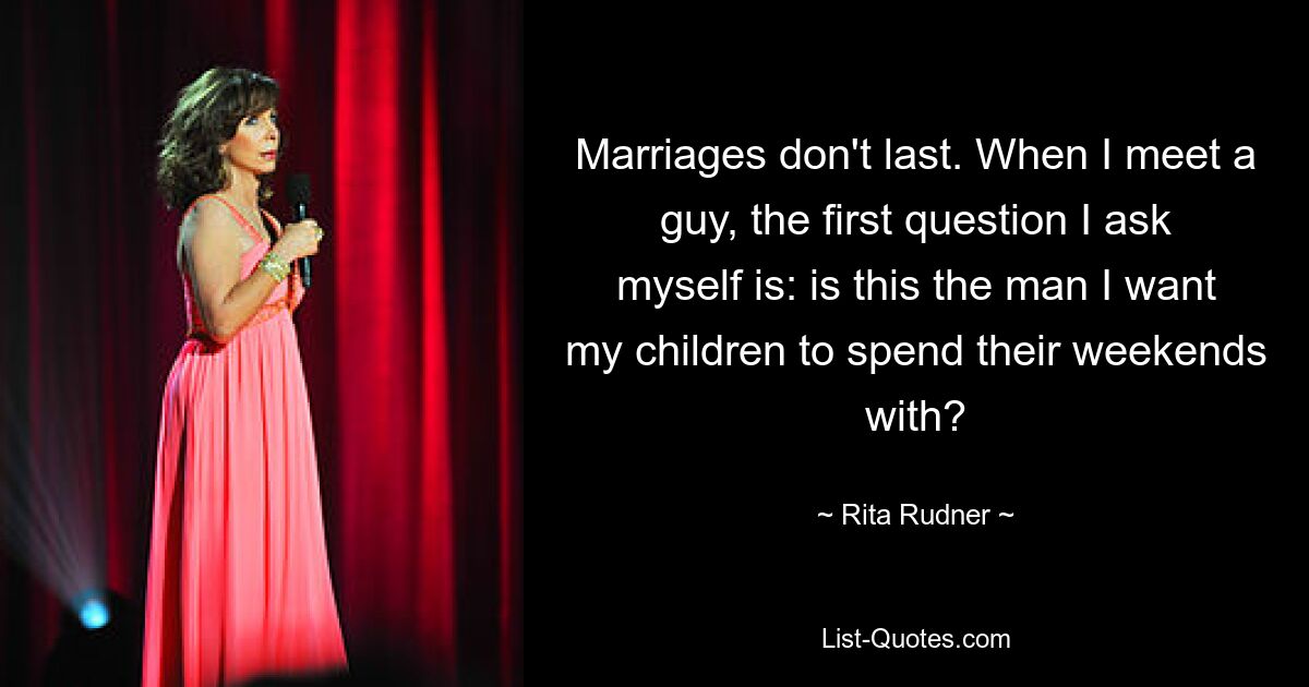 Marriages don't last. When I meet a guy, the first question I ask myself is: is this the man I want my children to spend their weekends with? — © Rita Rudner