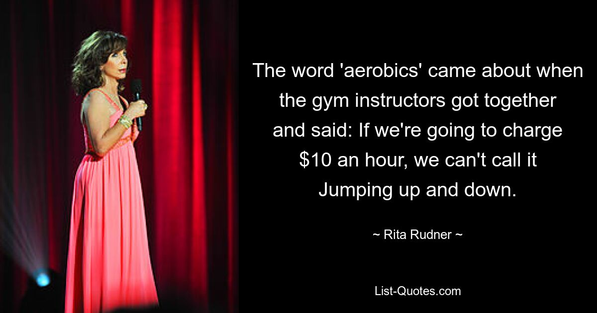 The word 'aerobics' came about when the gym instructors got together and said: If we're going to charge $10 an hour, we can't call it Jumping up and down. — © Rita Rudner