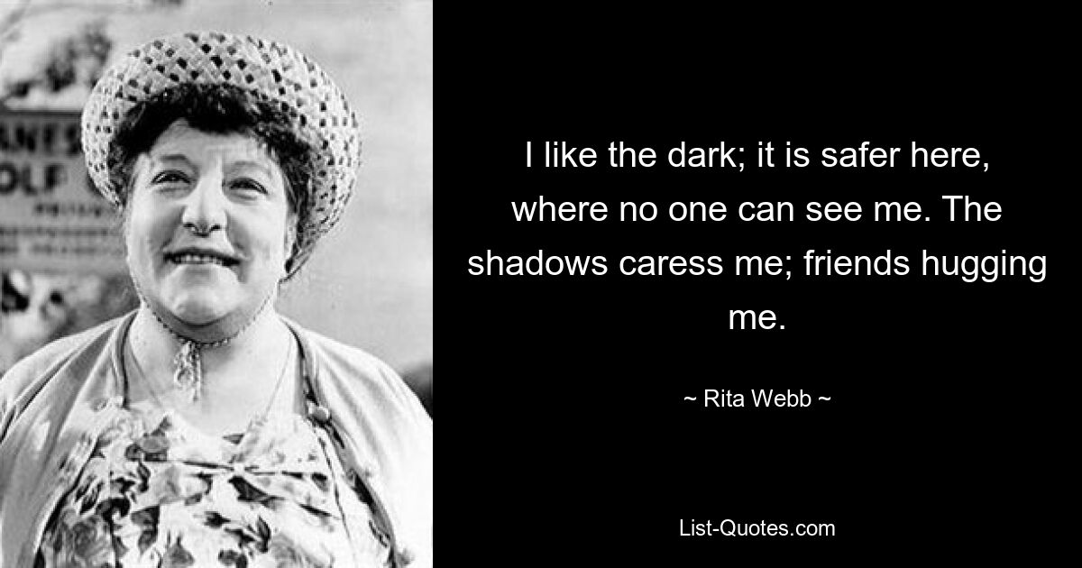 I like the dark; it is safer here, where no one can see me. The shadows caress me; friends hugging me. — © Rita Webb