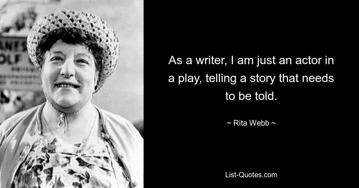 As a writer, I am just an actor in a play, telling a story that needs to be told. — © Rita Webb