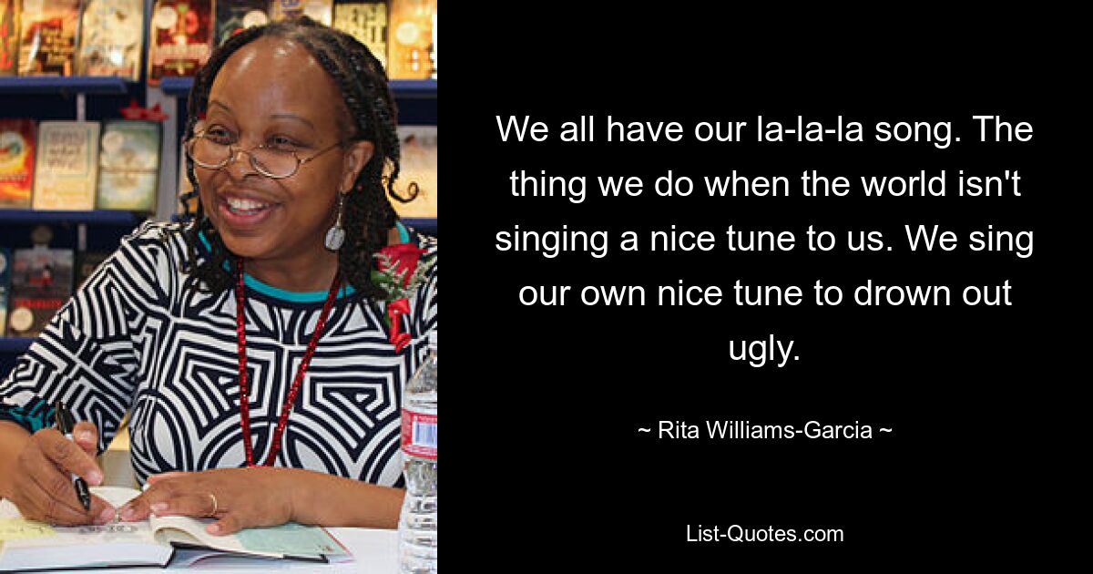 We all have our la-la-la song. The thing we do when the world isn't singing a nice tune to us. We sing our own nice tune to drown out ugly. — © Rita Williams-Garcia