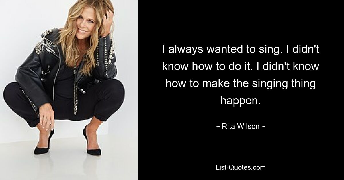 I always wanted to sing. I didn't know how to do it. I didn't know how to make the singing thing happen. — © Rita Wilson