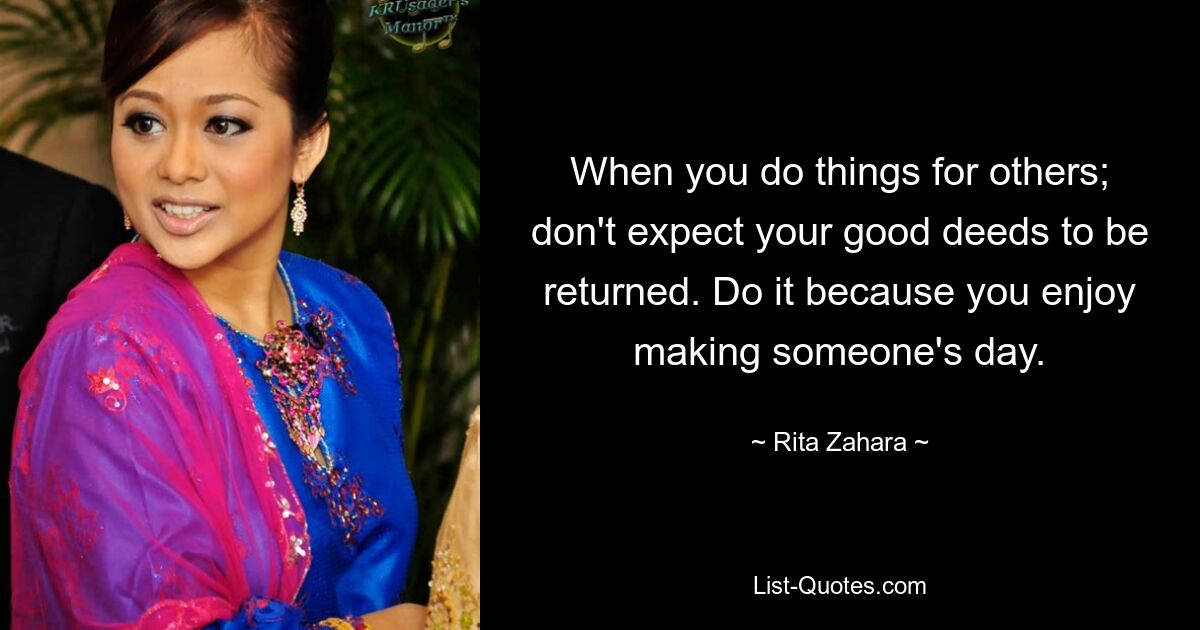 When you do things for others; don't expect your good deeds to be returned. Do it because you enjoy making someone's day. — © Rita Zahara