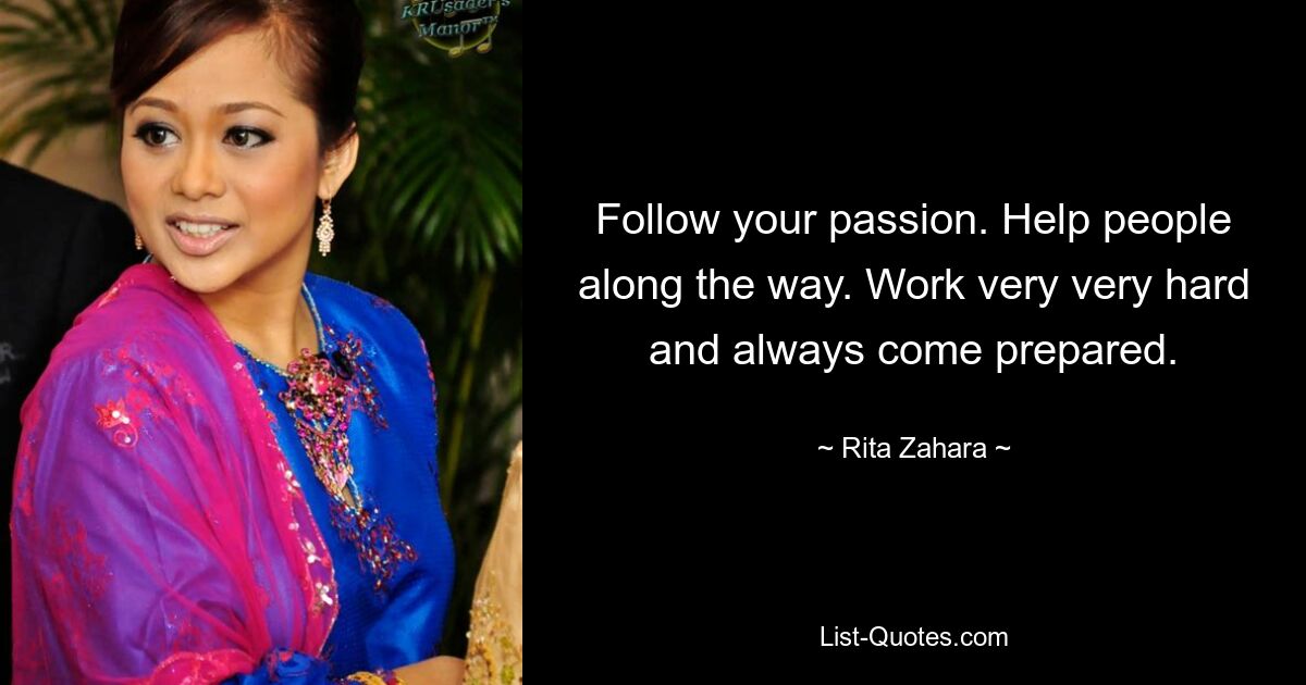 Follow your passion. Help people along the way. Work very very hard and always come prepared. — © Rita Zahara