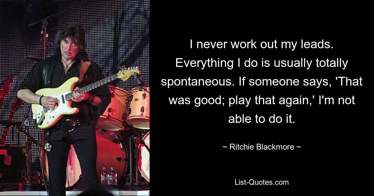 I never work out my leads. Everything I do is usually totally spontaneous. If someone says, 'That was good; play that again,' I'm not able to do it. — © Ritchie Blackmore