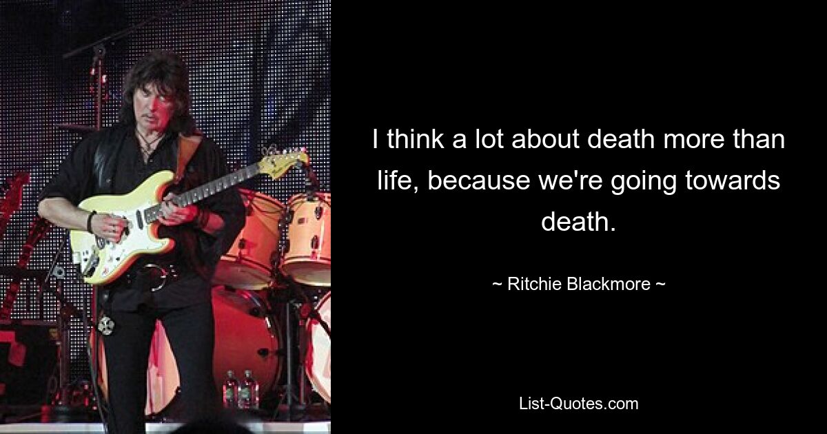 I think a lot about death more than life, because we're going towards death. — © Ritchie Blackmore