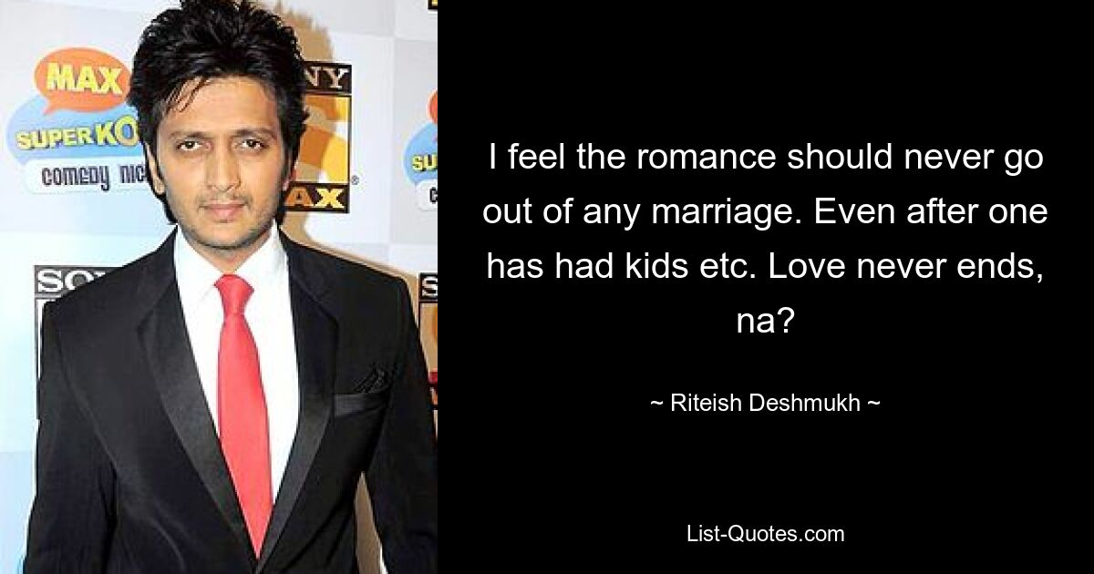 I feel the romance should never go out of any marriage. Even after one has had kids etc. Love never ends, na? — © Riteish Deshmukh