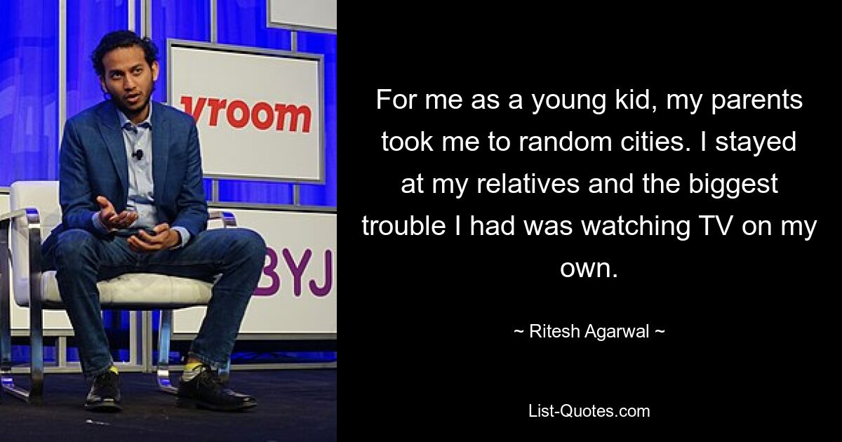 For me as a young kid, my parents took me to random cities. I stayed at my relatives and the biggest trouble I had was watching TV on my own. — © Ritesh Agarwal