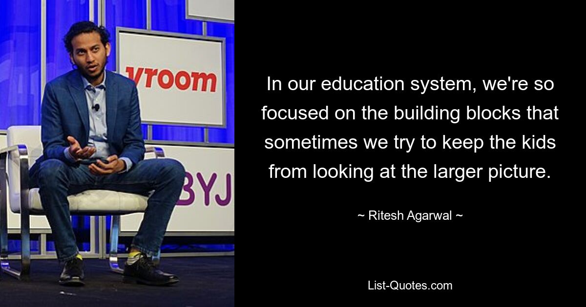 In our education system, we're so focused on the building blocks that sometimes we try to keep the kids from looking at the larger picture. — © Ritesh Agarwal