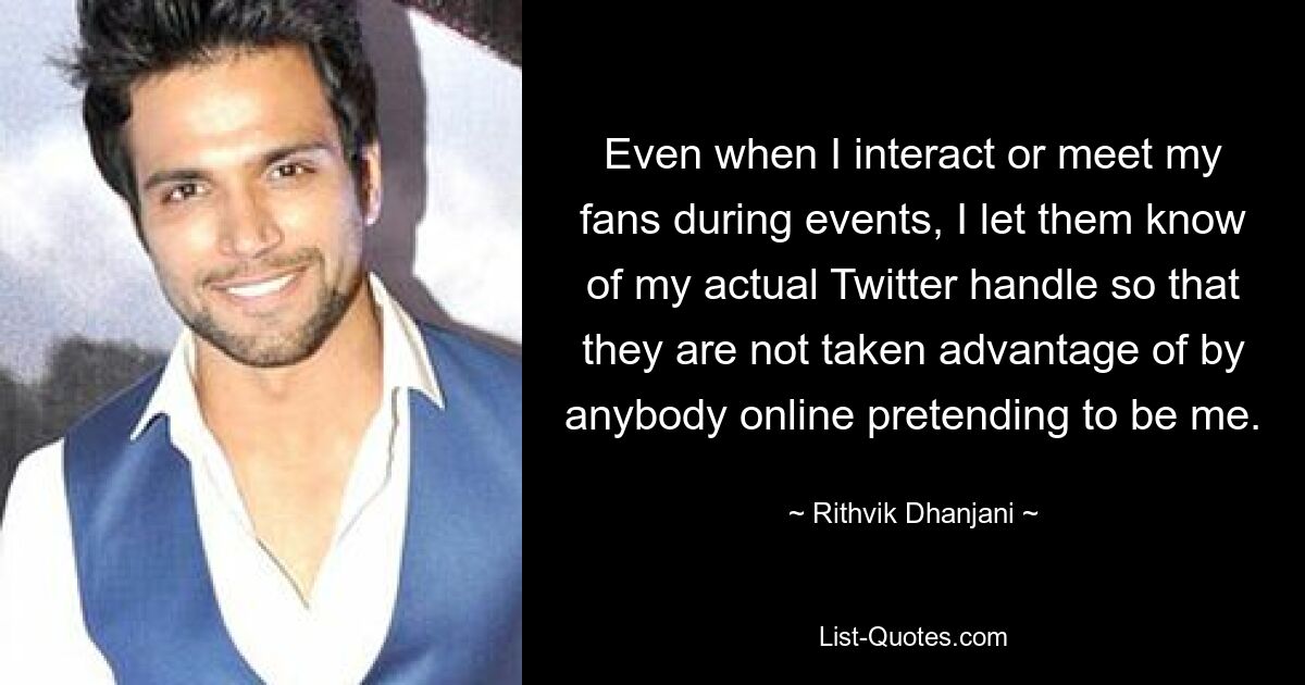 Even when I interact or meet my fans during events, I let them know of my actual Twitter handle so that they are not taken advantage of by anybody online pretending to be me. — © Rithvik Dhanjani