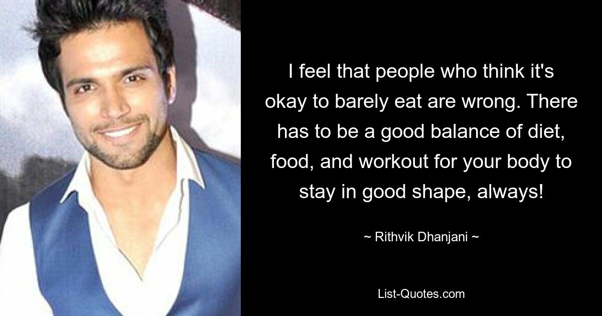 I feel that people who think it's okay to barely eat are wrong. There has to be a good balance of diet, food, and workout for your body to stay in good shape, always! — © Rithvik Dhanjani