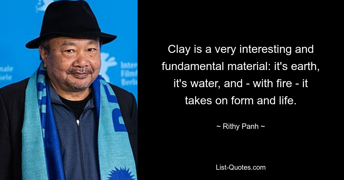 Clay is a very interesting and fundamental material: it's earth, it's water, and - with fire - it takes on form and life. — © Rithy Panh