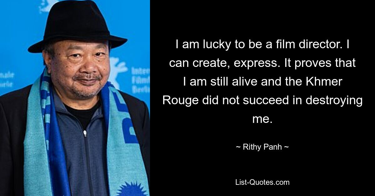 I am lucky to be a film director. I can create, express. It proves that I am still alive and the Khmer Rouge did not succeed in destroying me. — © Rithy Panh