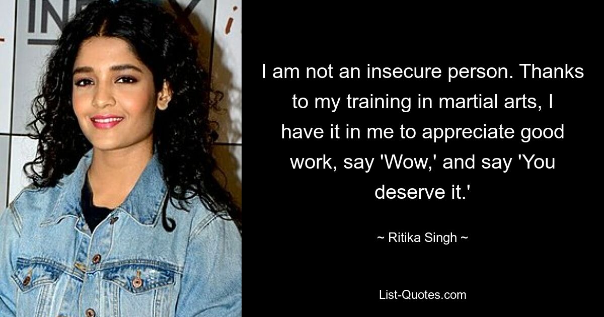 I am not an insecure person. Thanks to my training in martial arts, I have it in me to appreciate good work, say 'Wow,' and say 'You deserve it.' — © Ritika Singh