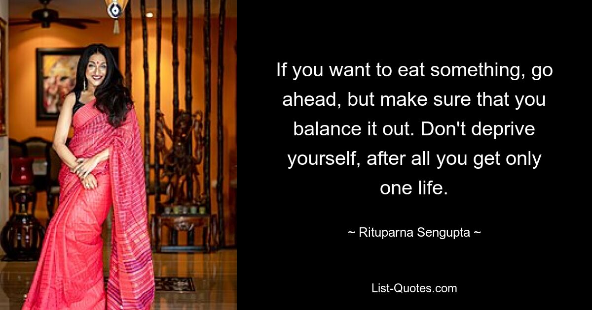 If you want to eat something, go ahead, but make sure that you balance it out. Don't deprive yourself, after all you get only one life. — © Rituparna Sengupta