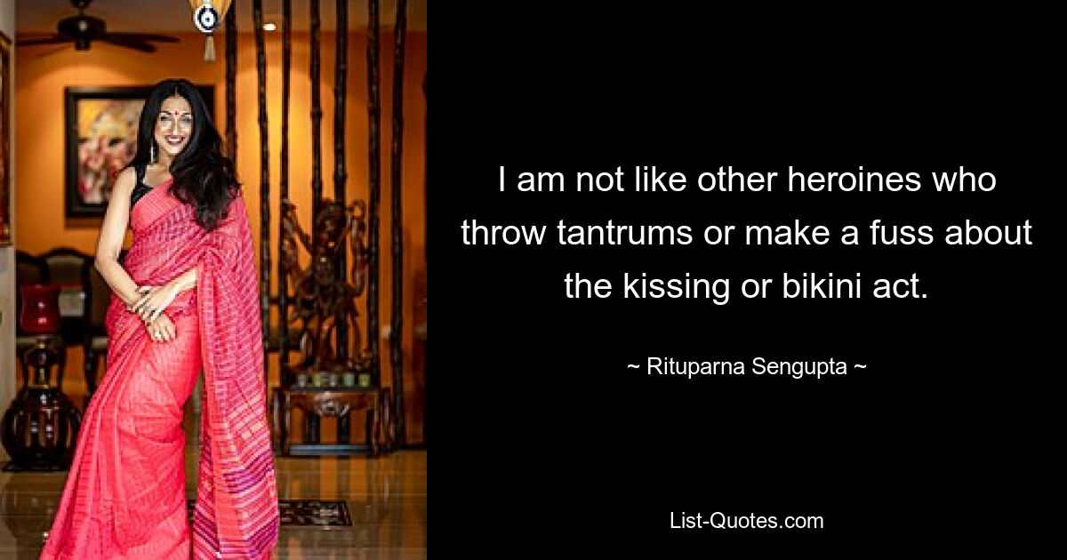 I am not like other heroines who throw tantrums or make a fuss about the kissing or bikini act. — © Rituparna Sengupta