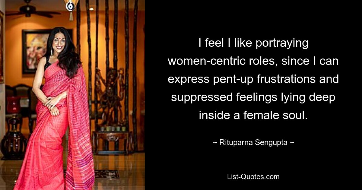 I feel I like portraying women-centric roles, since I can express pent-up frustrations and suppressed feelings lying deep inside a female soul. — © Rituparna Sengupta