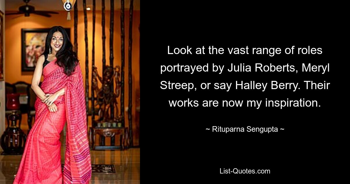 Look at the vast range of roles portrayed by Julia Roberts, Meryl Streep, or say Halley Berry. Their works are now my inspiration. — © Rituparna Sengupta