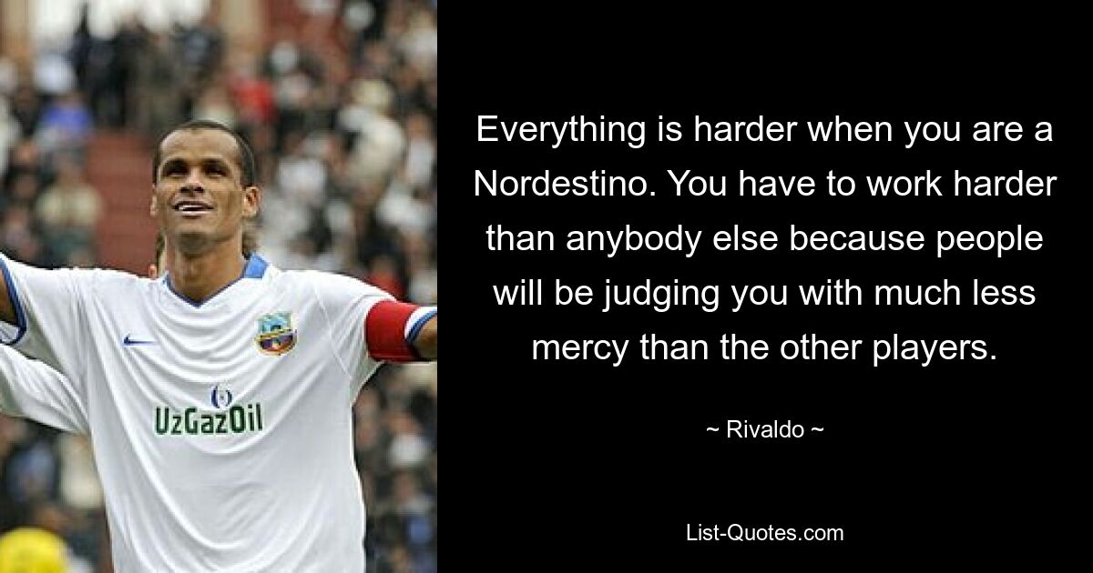 Everything is harder when you are a Nordestino. You have to work harder than anybody else because people will be judging you with much less mercy than the other players. — © Rivaldo