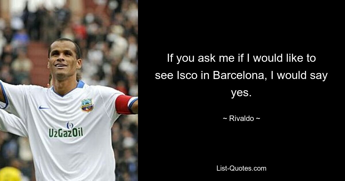 If you ask me if I would like to see Isco in Barcelona, I would say yes. — © Rivaldo