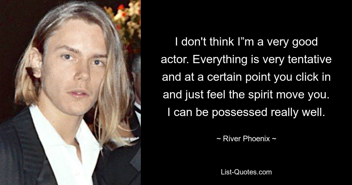 I don't think I”m a very good actor. Everything is very tentative and at a certain point you click in and just feel the spirit move you. I can be possessed really well. — © River Phoenix