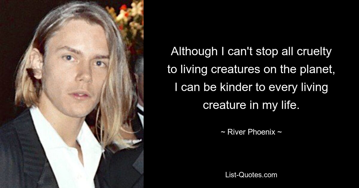 Although I can't stop all cruelty to living creatures on the planet, I can be kinder to every living creature in my life. — © River Phoenix