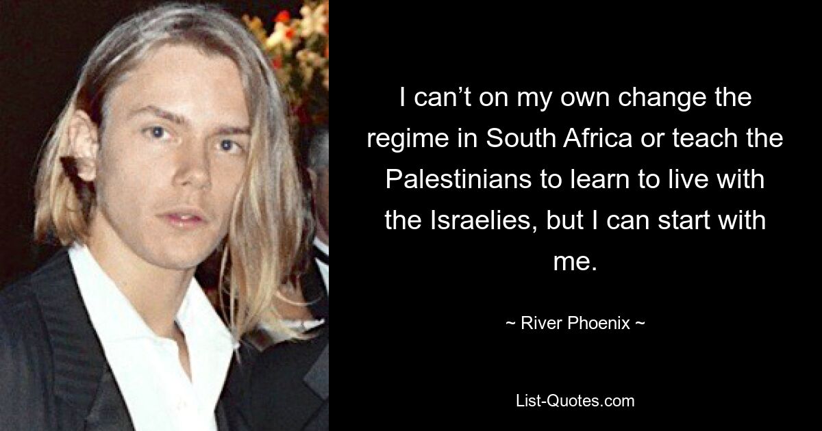 I can’t on my own change the regime in South Africa or teach the Palestinians to learn to live with the Israelies, but I can start with me. — © River Phoenix