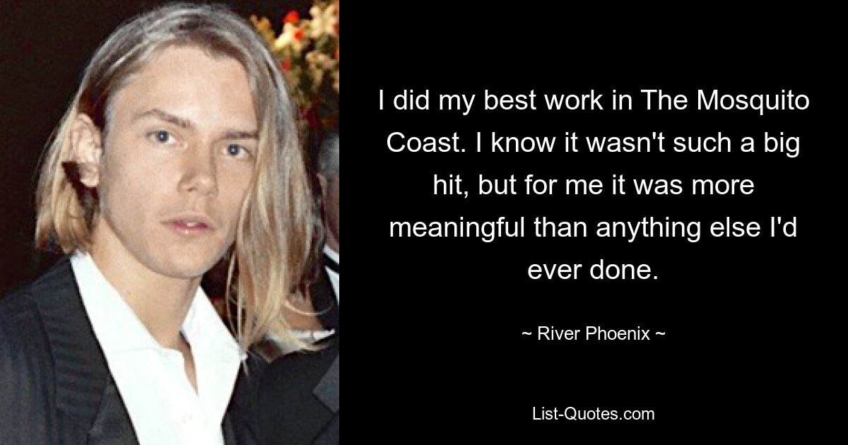 I did my best work in The Mosquito Coast. I know it wasn't such a big hit, but for me it was more meaningful than anything else I'd ever done. — © River Phoenix