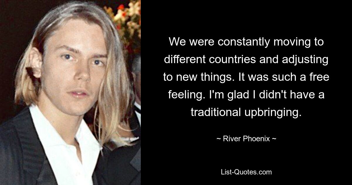 We were constantly moving to different countries and adjusting to new things. It was such a free feeling. I'm glad I didn't have a traditional upbringing. — © River Phoenix