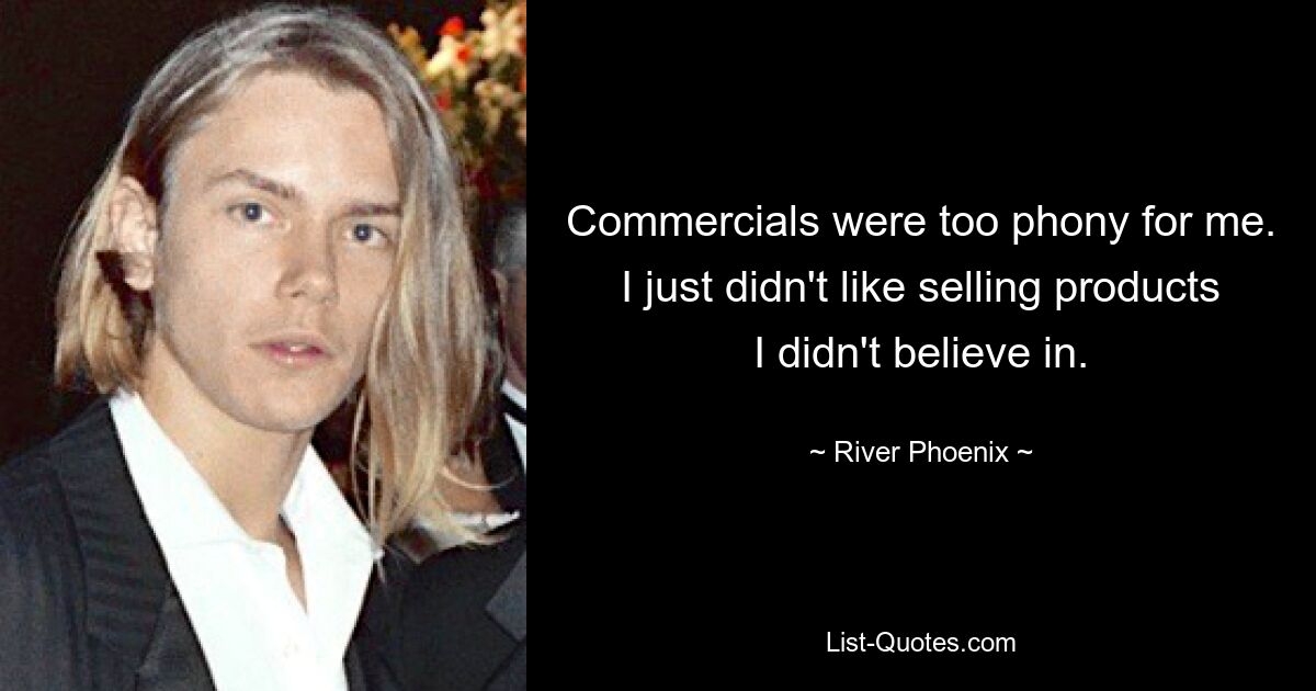 Commercials were too phony for me. I just didn't like selling products I didn't believe in. — © River Phoenix