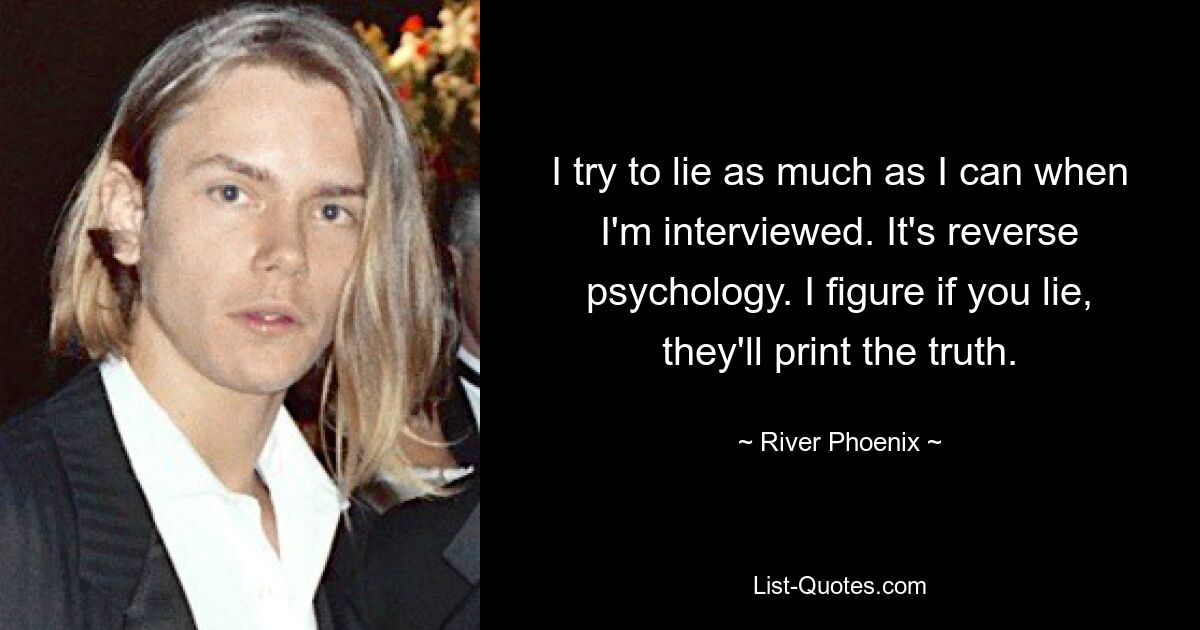 I try to lie as much as I can when I'm interviewed. It's reverse psychology. I figure if you lie, they'll print the truth. — © River Phoenix