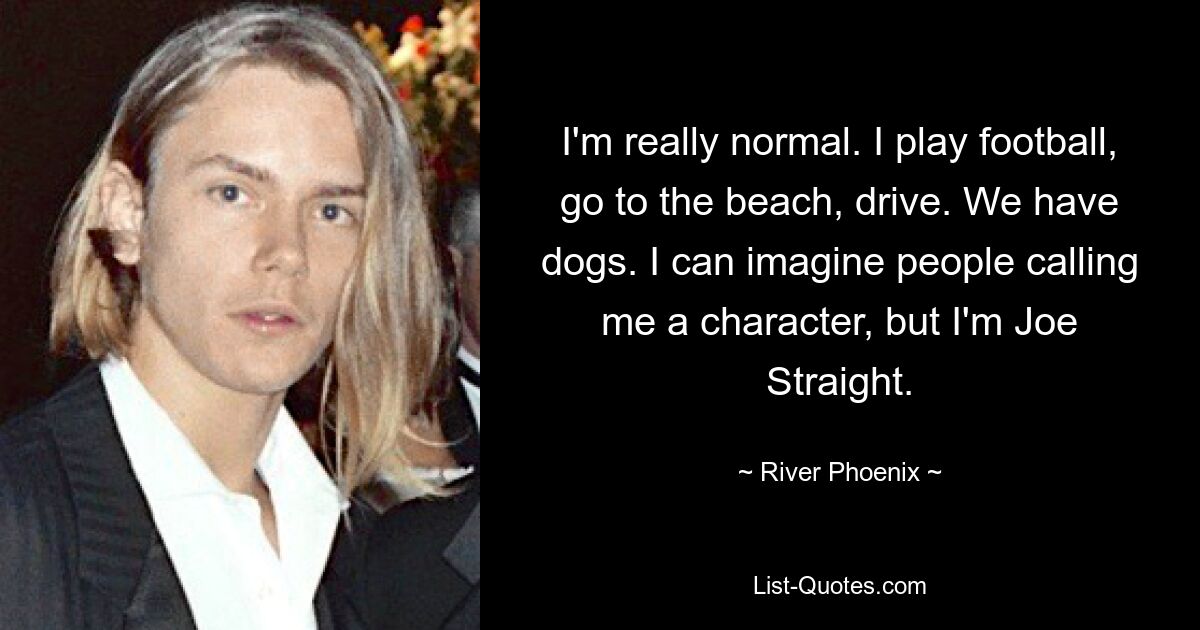 I'm really normal. I play football, go to the beach, drive. We have dogs. I can imagine people calling me a character, but I'm Joe Straight. — © River Phoenix