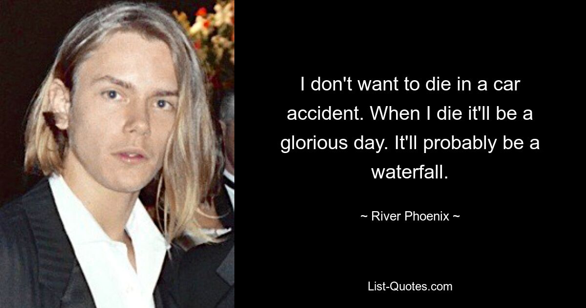 I don't want to die in a car accident. When I die it'll be a glorious day. It'll probably be a waterfall. — © River Phoenix