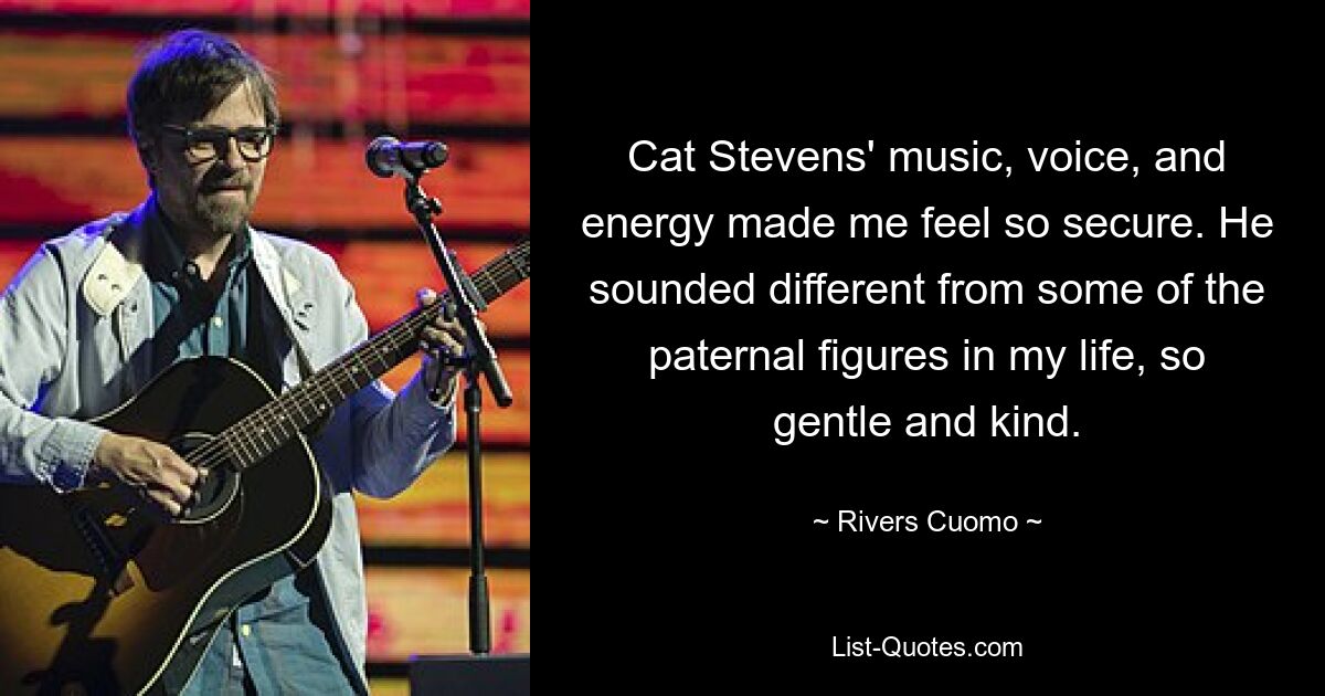 Cat Stevens' music, voice, and energy made me feel so secure. He sounded different from some of the paternal figures in my life, so gentle and kind. — © Rivers Cuomo