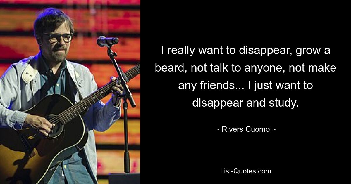 I really want to disappear, grow a beard, not talk to anyone, not make any friends... I just want to disappear and study. — © Rivers Cuomo