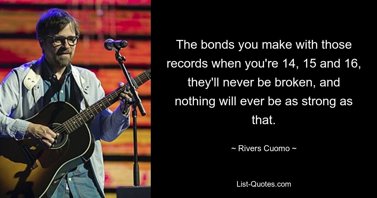 The bonds you make with those records when you're 14, 15 and 16, they'll never be broken, and nothing will ever be as strong as that. — © Rivers Cuomo