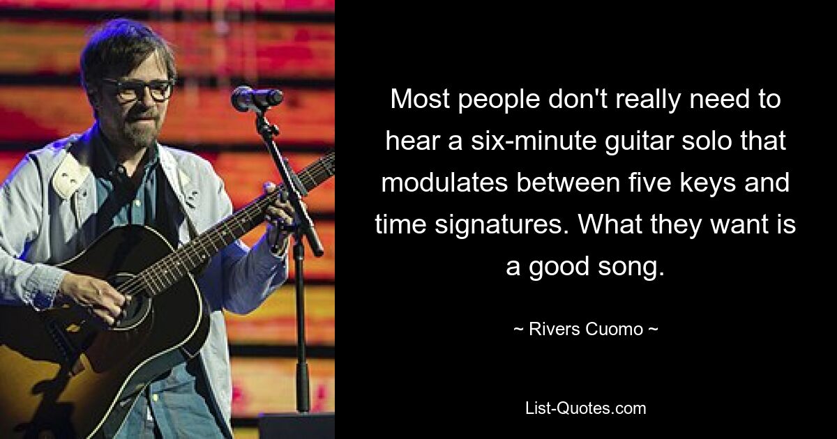 Most people don't really need to hear a six-minute guitar solo that modulates between five keys and time signatures. What they want is a good song. — © Rivers Cuomo