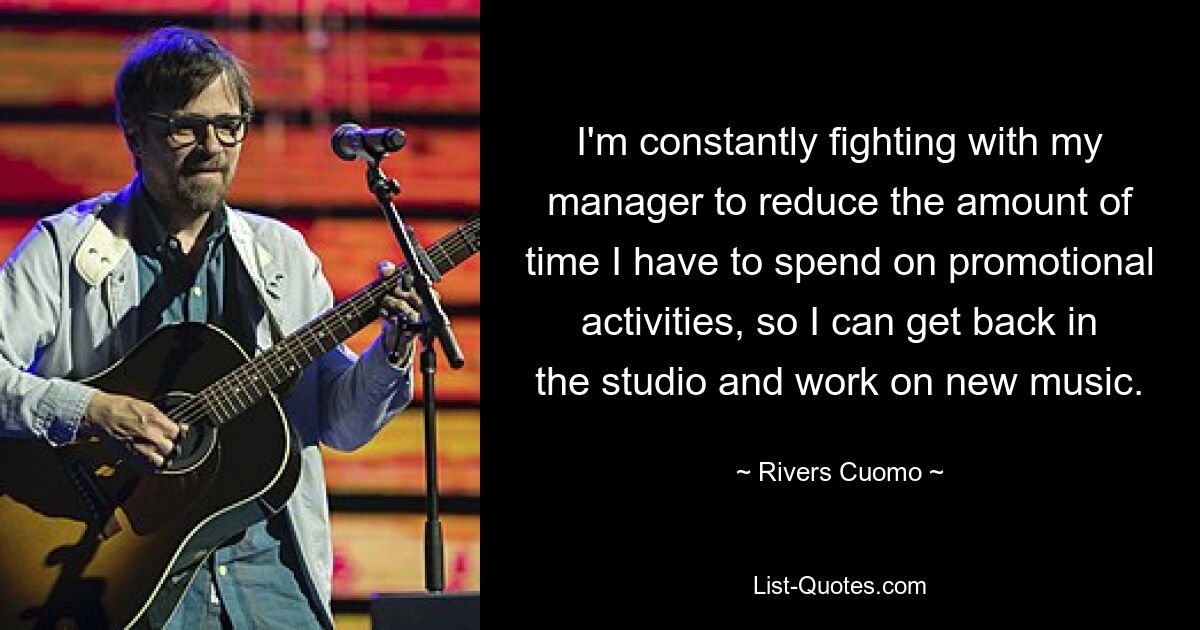 I'm constantly fighting with my manager to reduce the amount of time I have to spend on promotional activities, so I can get back in the studio and work on new music. — © Rivers Cuomo