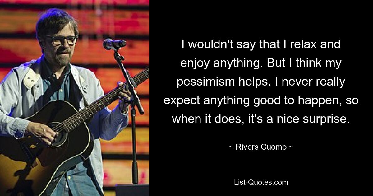 I wouldn't say that I relax and enjoy anything. But I think my pessimism helps. I never really expect anything good to happen, so when it does, it's a nice surprise. — © Rivers Cuomo