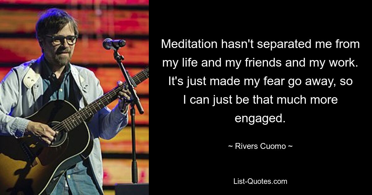 Meditation hasn't separated me from my life and my friends and my work. It's just made my fear go away, so I can just be that much more engaged. — © Rivers Cuomo